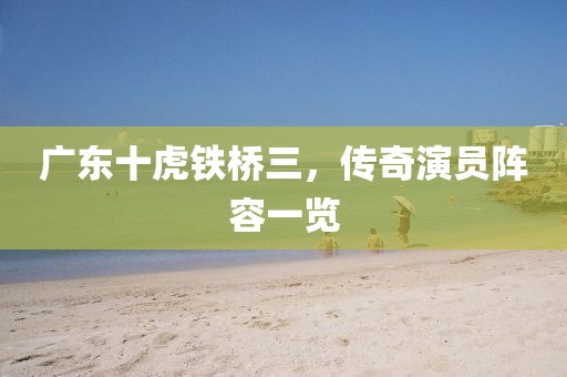 廣東十虎鐵橋三，傳奇演員陣容一覽