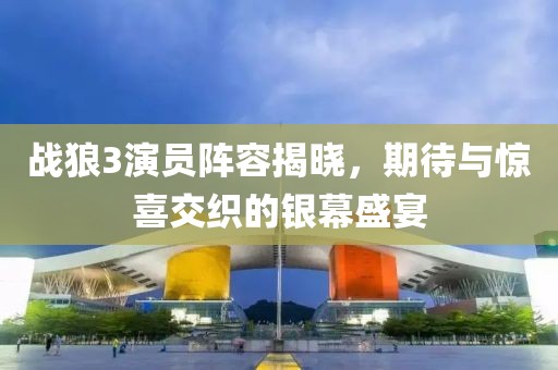 戰(zhàn)狼3演員陣容揭曉，期待與驚喜交織的銀幕盛宴