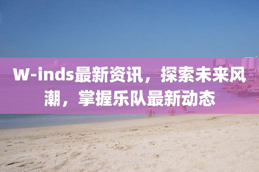 W-inds最新資訊，探索未來風(fēng)潮，掌握樂隊(duì)最新動態(tài)