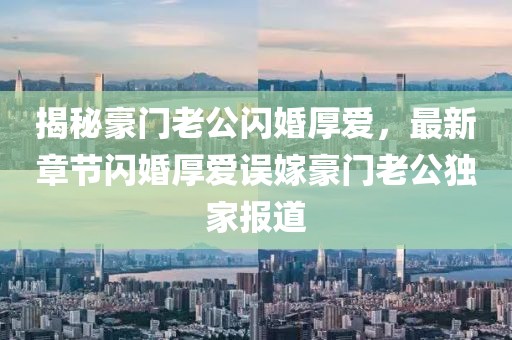 揭秘豪門老公閃婚厚愛，最新章節(jié)閃婚厚愛誤嫁豪門老公獨家報道