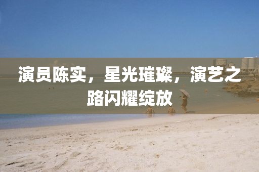 演員陳實，星光璀璨，演藝之路閃耀綻放