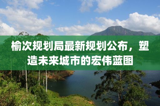 榆次規(guī)劃局最新規(guī)劃公布，塑造未來城市的宏偉藍圖