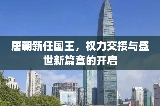 唐朝新任國(guó)王，權(quán)力交接與盛世新篇章的開(kāi)啟
