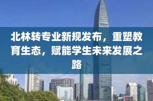 北林轉(zhuǎn)專業(yè)新規(guī)發(fā)布，重塑教育生態(tài)，賦能學(xué)生未來(lái)發(fā)展之路