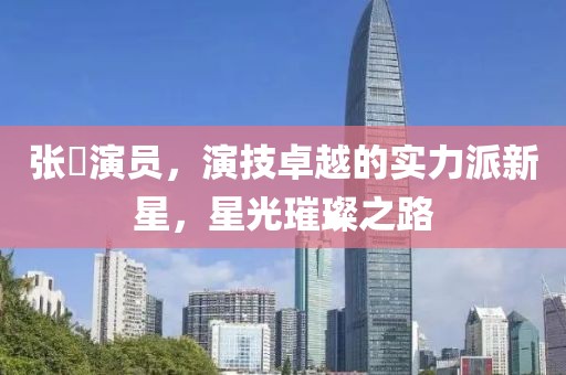 張珺演員，演技卓越的實力派新星，星光璀璨之路