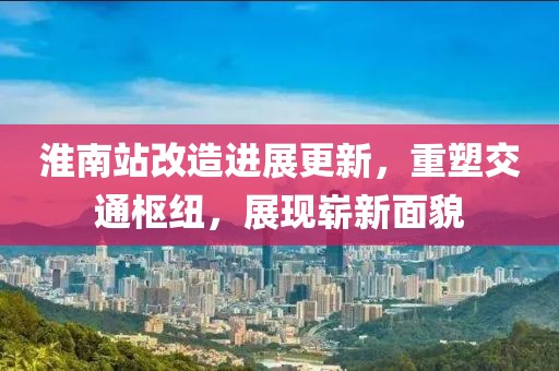 淮南站改造進(jìn)展更新，重塑交通樞紐，展現(xiàn)嶄新面貌