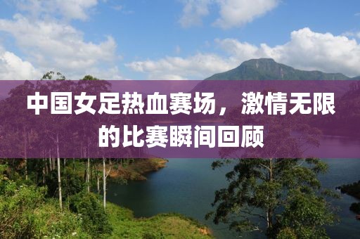 中國女足熱血賽場(chǎng)，激情無限的比賽瞬間回顧