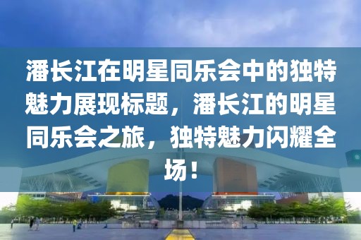 潘長江在明星同樂會中的獨(dú)特魅力展現(xiàn)標(biāo)題，潘長江的明星同樂會之旅，獨(dú)特魅力閃耀全場！