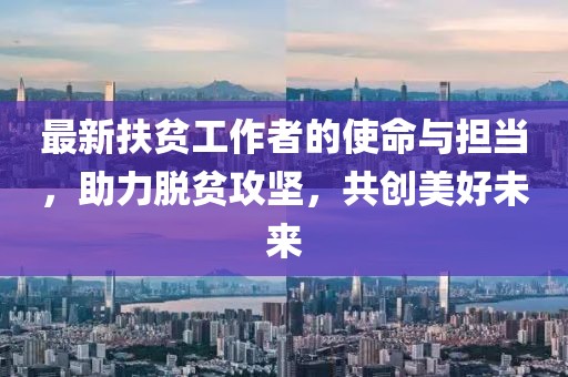 最新扶貧工作者的使命與擔(dān)當(dāng)，助力脫貧攻堅(jiān)，共創(chuàng)美好未來(lái)
