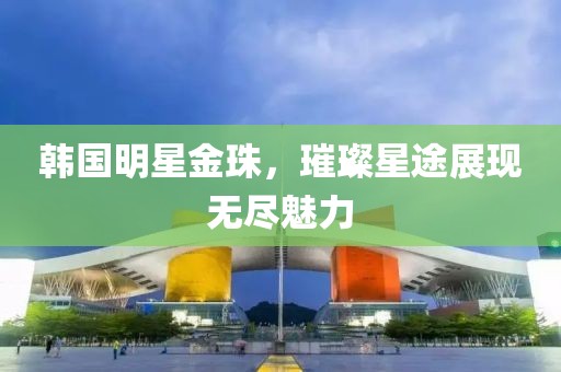 韓國明星金珠，璀璨星途展現(xiàn)無盡魅力