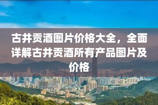 古井貢酒圖片價格大全，全面詳解古井貢酒所有產(chǎn)品圖片及價格