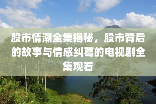 股市情潮全集揭秘，股市背后的故事與情感糾葛的電視劇全集觀看
