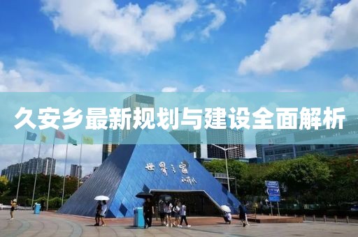 久安鄉(xiāng)最新規(guī)劃與建設(shè)全面解析