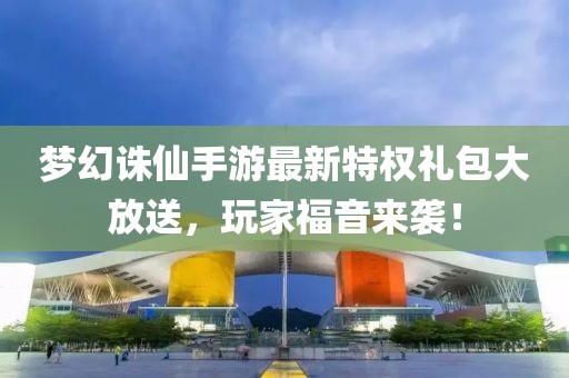 夢(mèng)幻誅仙手游最新特權(quán)禮包大放送，玩家福音來(lái)襲！