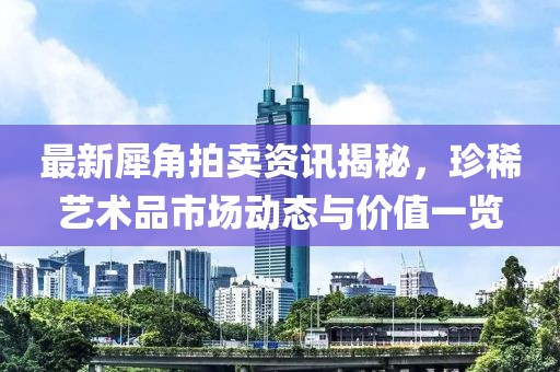 最新犀角拍賣資訊揭秘，珍稀藝術(shù)品市場(chǎng)動(dòng)態(tài)與價(jià)值一覽