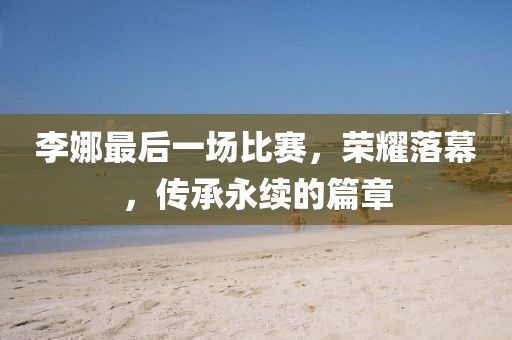 李娜最后一場比賽，榮耀落幕，傳承永續(xù)的篇章