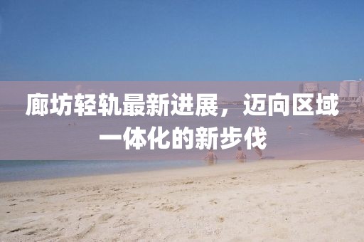 廊坊輕軌最新進展，邁向區(qū)域一體化的新步伐
