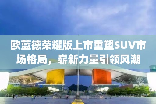 歐藍德榮耀版上市重塑SUV市場格局，嶄新力量引領(lǐng)風(fēng)潮