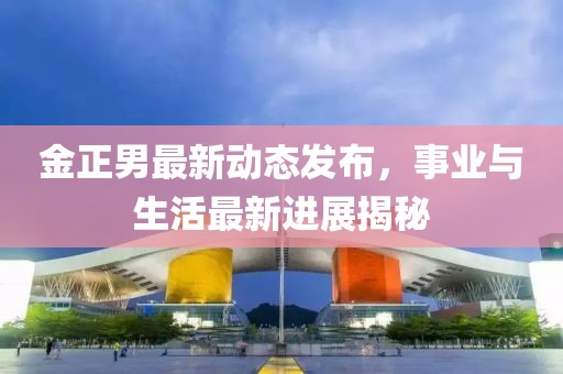 金正男最新動態(tài)發(fā)布，事業(yè)與生活最新進展揭秘