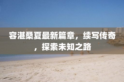 容湛桑夏最新篇章，續(xù)寫傳奇，探索未知之路