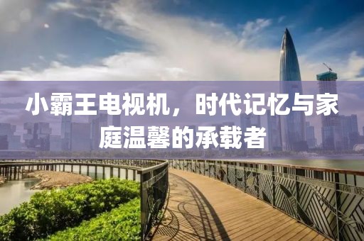 小霸王電視機(jī)，時(shí)代記憶與家庭溫馨的承載者