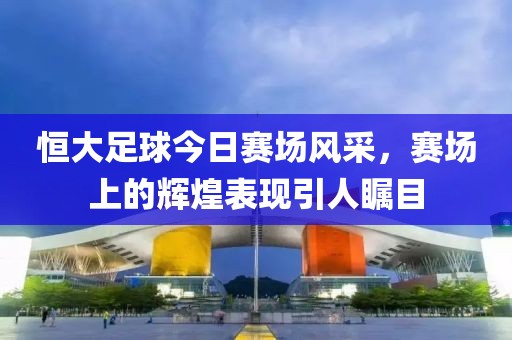 恒大足球今日賽場(chǎng)風(fēng)采，賽場(chǎng)上的輝煌表現(xiàn)引人矚目
