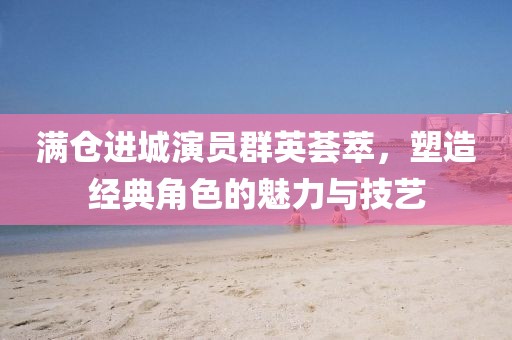 滿倉進城演員群英薈萃，塑造經(jīng)典角色的魅力與技藝