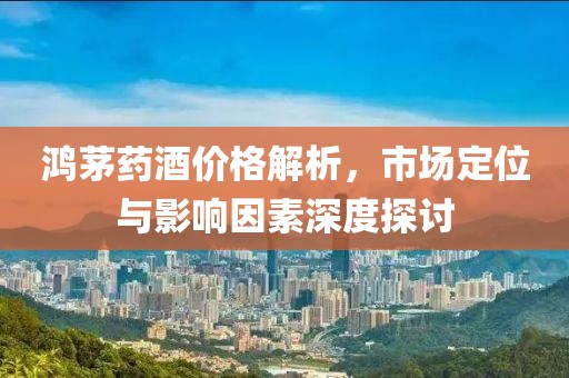 鴻茅藥酒價(jià)格解析，市場(chǎng)定位與影響因素深度探討