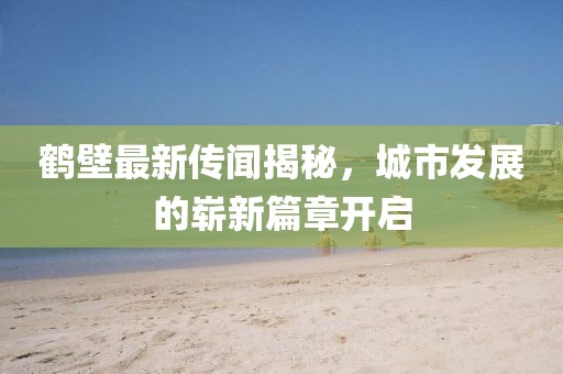 鶴壁最新傳聞揭秘，城市發(fā)展的嶄新篇章開啟