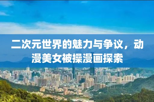 二次元世界的魅力與爭(zhēng)議，動(dòng)漫美女被操漫畫探索