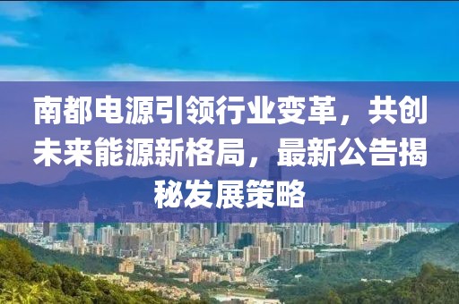 南都電源引領(lǐng)行業(yè)變革，共創(chuàng)未來能源新格局，最新公告揭秘發(fā)展策略