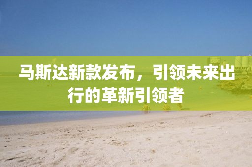 馬斯達新款發(fā)布，引領未來出行的革新引領者