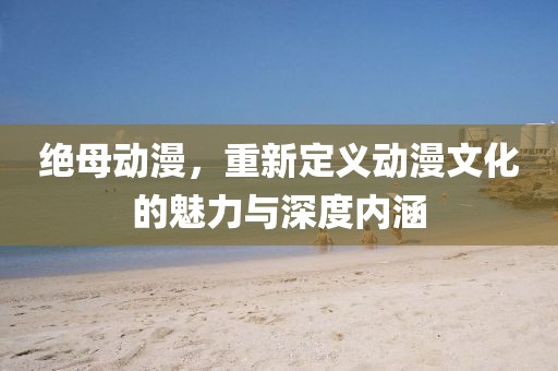 絕母動漫，重新定義動漫文化的魅力與深度內(nèi)涵
