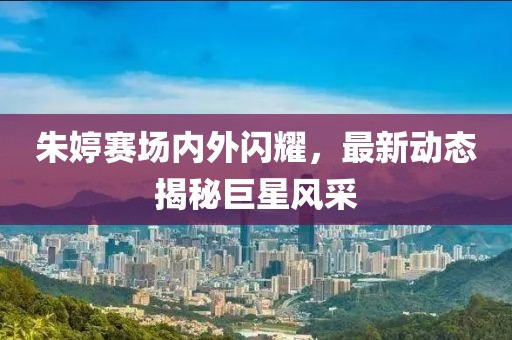朱婷賽場內(nèi)外閃耀，最新動態(tài)揭秘巨星風(fēng)采