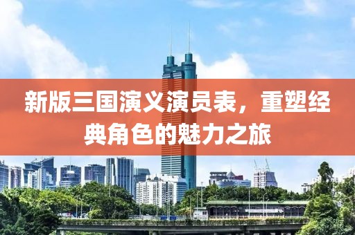 新版三國演義演員表，重塑經(jīng)典角色的魅力之旅