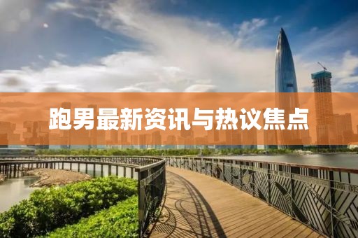 跑男最新資訊與熱議焦點(diǎn)