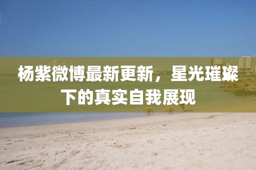 楊紫微博最新更新，星光璀璨下的真實自我展現(xiàn)