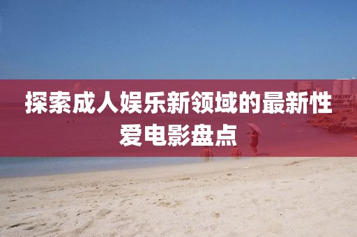 探索成人娛樂新領(lǐng)域的最新性愛電影盤點