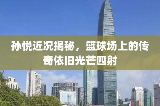 孫悅近況揭秘，籃球場(chǎng)上的傳奇依舊光芒四射