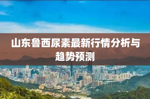 山東魯西尿素最新行情分析與趨勢預(yù)測