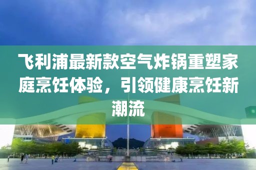 飛利浦最新款空氣炸鍋重塑家庭烹飪體驗(yàn)，引領(lǐng)健康烹飪新潮流