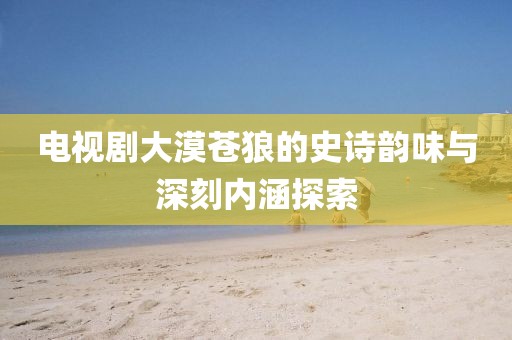 電視劇大漠蒼狼的史詩韻味與深刻內涵探索