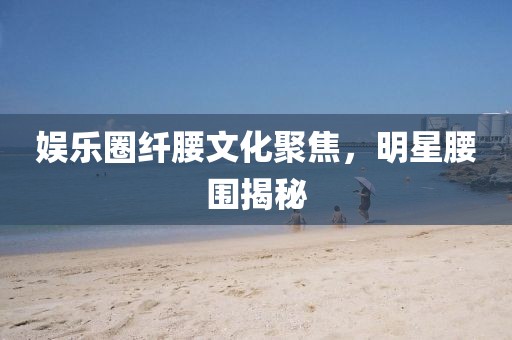 娛樂(lè)圈纖腰文化聚焦，明星腰圍揭秘