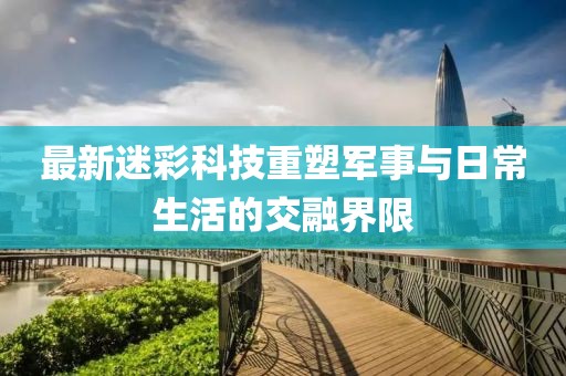 最新迷彩科技重塑軍事與日常生活的交融界限