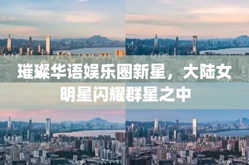璀璨華語娛樂圈新星，大陸女明星閃耀群星之中