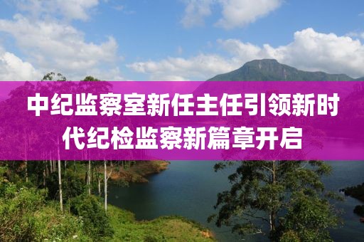 中紀監(jiān)察室新任主任引領(lǐng)新時代紀檢監(jiān)察新篇章開啟