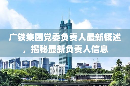 廣鐵集團(tuán)黨委負(fù)責(zé)人最新概述，揭秘最新負(fù)責(zé)人信息