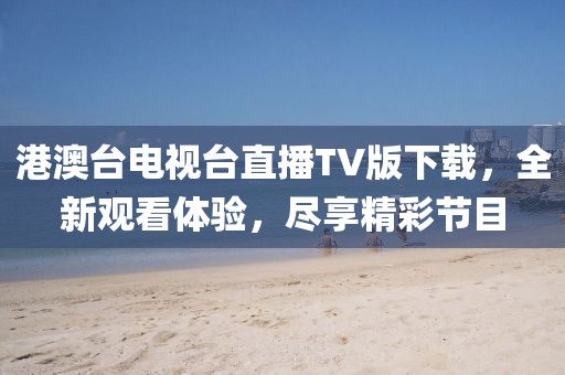 港澳臺電視臺直播TV版下載，全新觀看體驗，盡享精彩節(jié)目