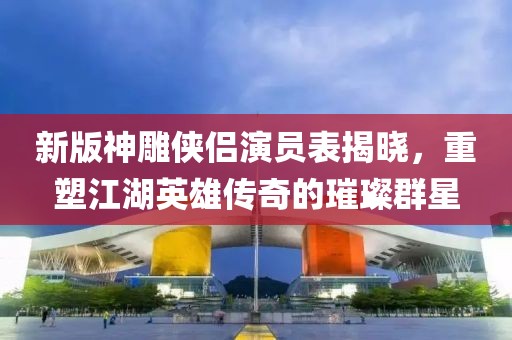新版神雕俠侶演員表揭曉，重塑江湖英雄傳奇的璀璨群星