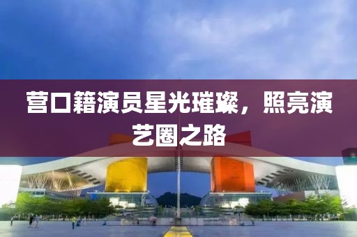 營口籍演員星光璀璨，照亮演藝圈之路
